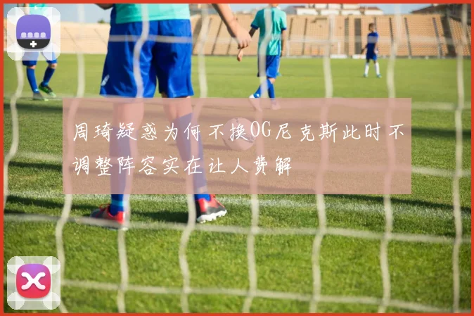 周琦疑惑为何不换OG尼克斯此时不调整阵容实在让人费解