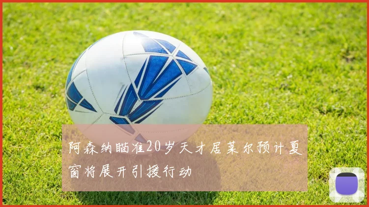 阿森纳瞄准20岁天才居莱尔预计夏窗将展开引援行动