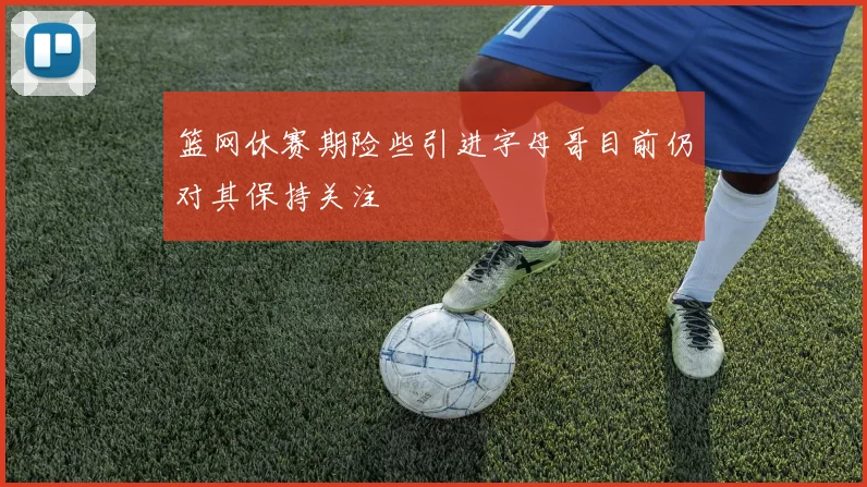 篮网休赛期险些引进字母哥目前仍对其保持关注