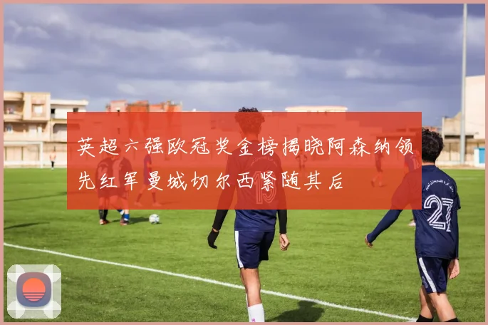 英超六强欧冠奖金榜揭晓阿森纳领先红军曼城切尔西紧随其后