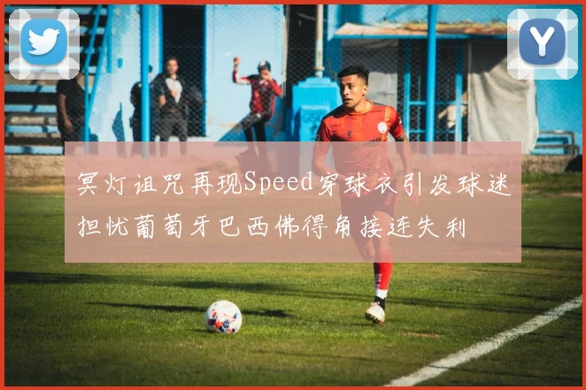 冥灯诅咒再现Speed穿球衣引发球迷担忧葡萄牙巴西佛得角接连失利