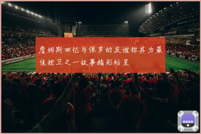 詹姆斯回忆与保罗的友谊称其为最佳控卫之一故事精彩纷呈