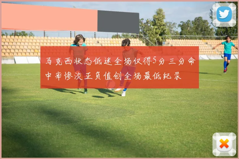 马克西状态低迷全场仅得5分三分命中率惨淡正负值创全场最低纪录