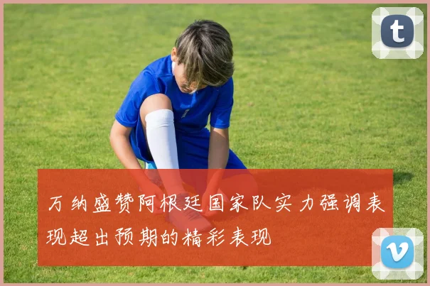 万纳盛赞阿根廷国家队实力强调表现超出预期的精彩表现