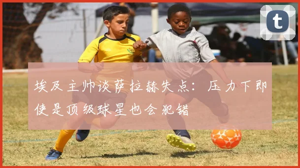 埃及主帅谈萨拉赫失点：压力下即使是顶级球星也会犯错