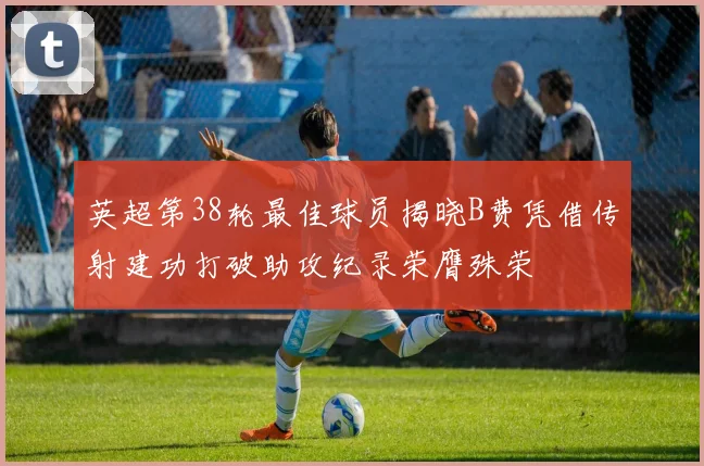 英超第38轮最佳球员揭晓B费凭借传射建功打破助攻纪录荣膺殊荣