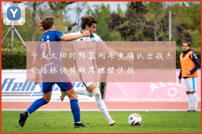 今天太阳对阵篮网布克确认出战杰伦格林仍将缺席继续休战