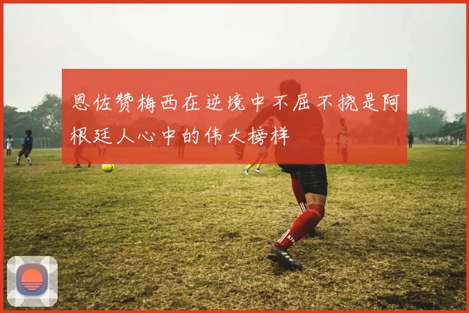 恩佐赞梅西在逆境中不屈不挠是阿根廷人心中的伟大榜样