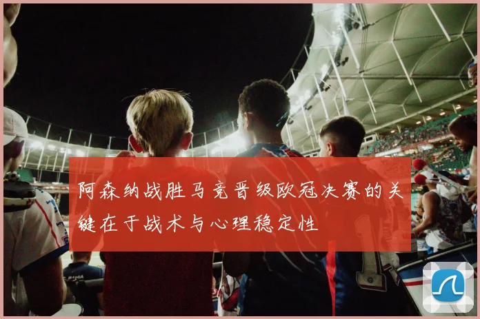 阿森纳战胜马竞晋级欧冠决赛的关键在于战术与心理稳定性