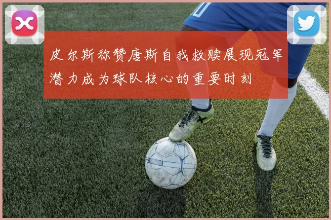 皮尔斯称赞唐斯自我救赎展现冠军潜力成为球队核心的重要时刻