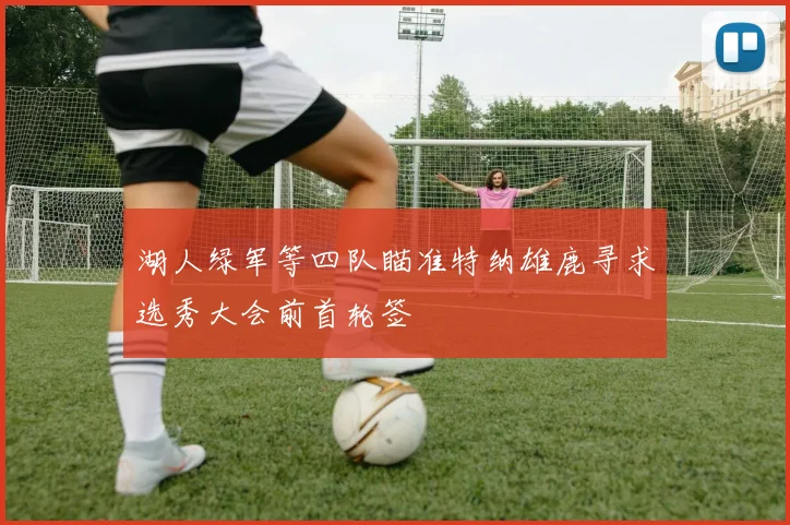 湖人绿军等四队瞄准特纳雄鹿寻求选秀大会前首轮签