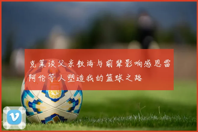 克莱谈父亲教诲与前辈影响感恩雷阿伦等人塑造我的篮球之路