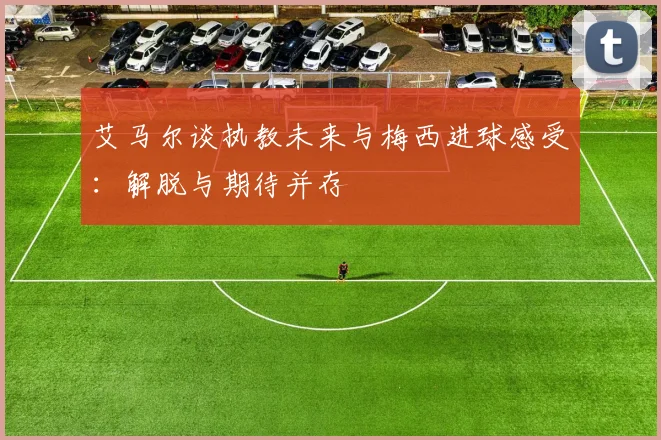 艾马尔谈执教未来与梅西进球感受：解脱与期待并存