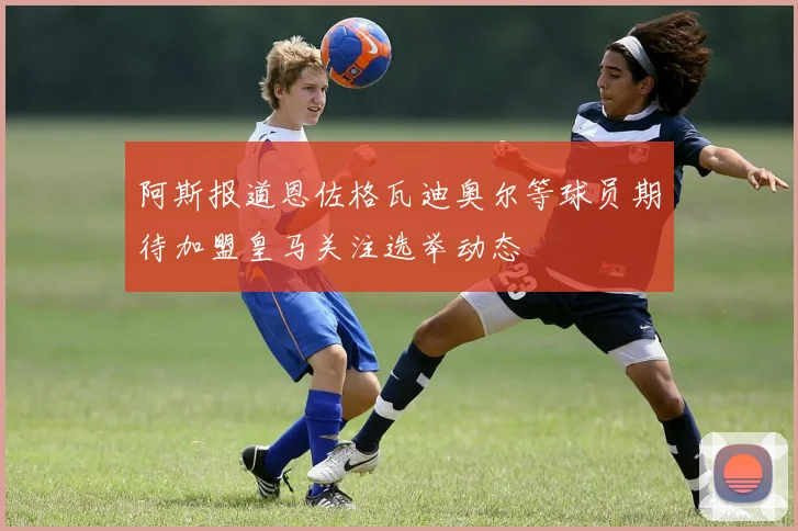 阿斯报道恩佐格瓦迪奥尔等球员期待加盟皇马关注选举动态