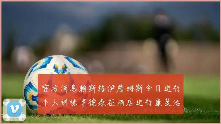 官方消息赖斯格伊詹姆斯今日进行个人训练亨德森在酒店进行康复治疗