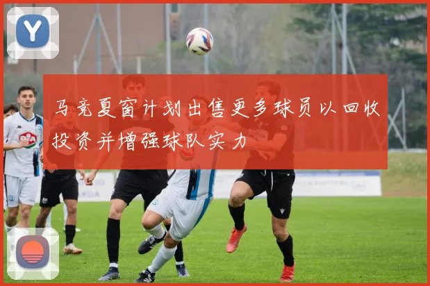 马竞夏窗计划出售更多球员以回收投资并增强球队实力