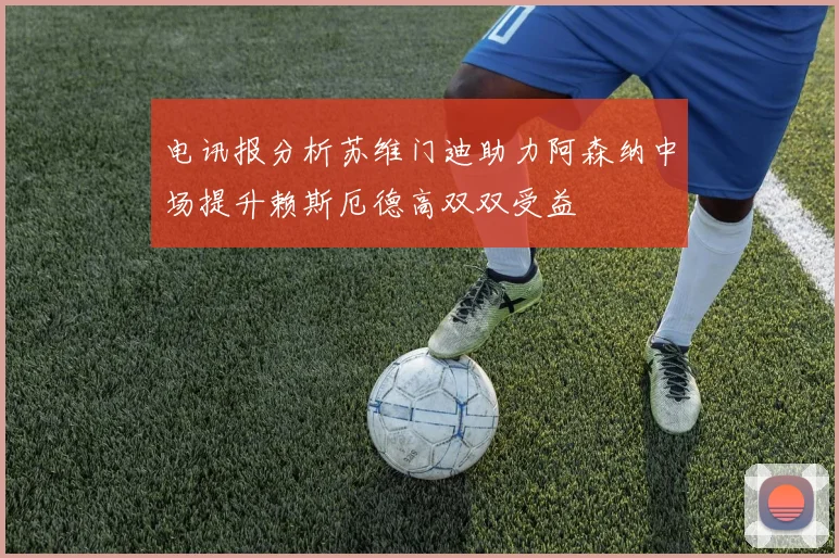 电讯报分析苏维门迪助力阿森纳中场提升赖斯厄德高双双受益