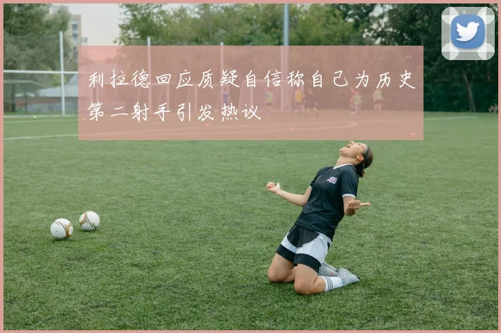 利拉德回应质疑自信称自己为历史第二射手引发热议