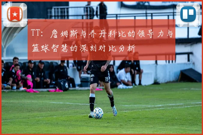 TT：詹姆斯与乔丹科比的领导力与篮球智慧的深刻对比分析