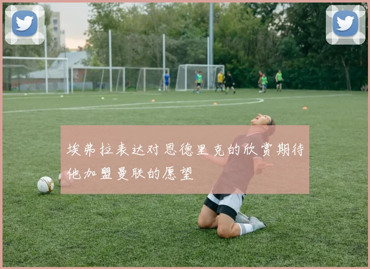 埃弗拉表达对恩德里克的欣赏期待他加盟曼联的愿望