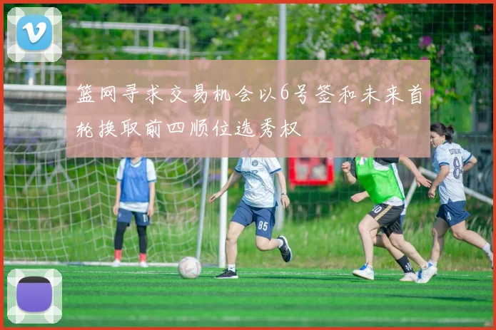 篮网寻求交易机会以6号签和未来首轮换取前四顺位选秀权
