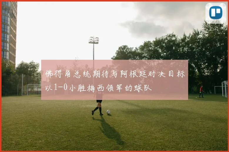 佛得角总统期待与阿根廷对决目标以1-0小胜梅西领军的球队