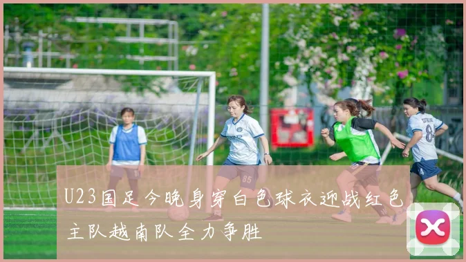 U23国足今晚身穿白色球衣迎战红色主队越南队全力争胜