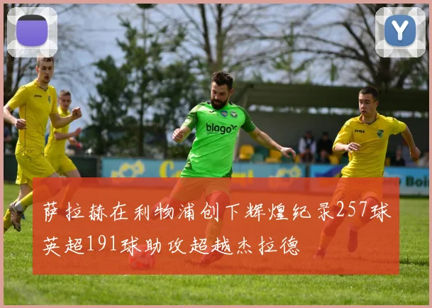 萨拉赫在利物浦创下辉煌纪录257球英超191球助攻超越杰拉德